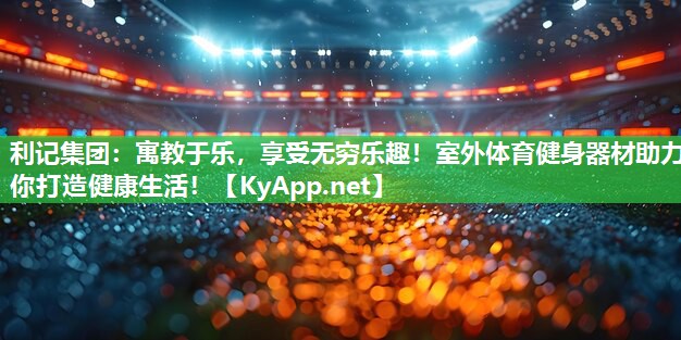 利记集团：寓教于乐，享受无穷乐趣！室外体育健身器材助力你打造健康生活！